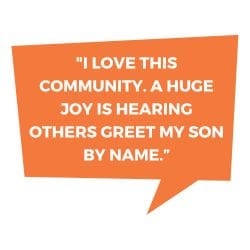 "I love this community. A huge joy is hearing others greet my son by name."